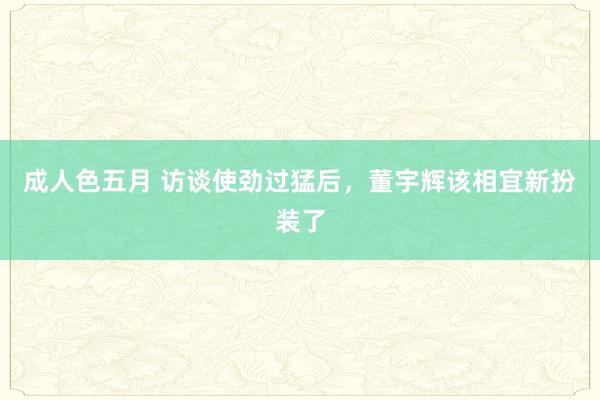 成人色五月 访谈使劲过猛后，董宇辉该相宜新扮装了