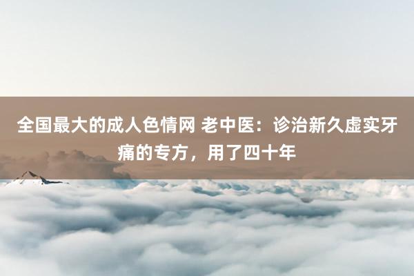 全国最大的成人色情网 老中医：诊治新久虚实牙痛的专方，用了四十年