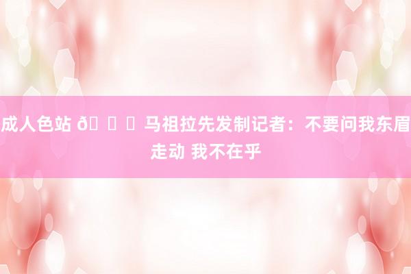 成人色站 😅马祖拉先发制记者：不要问我东眉走动 我不在乎
