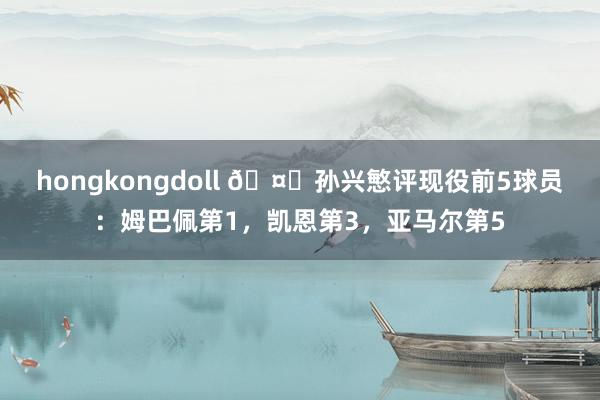 hongkongdoll 🤔孙兴慜评现役前5球员：姆巴佩第1，凯恩第3，亚马尔第5