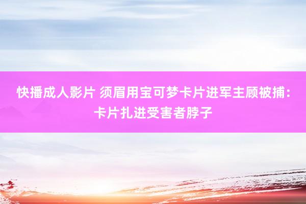 快播成人影片 须眉用宝可梦卡片进军主顾被捕：卡片扎进受害者脖子