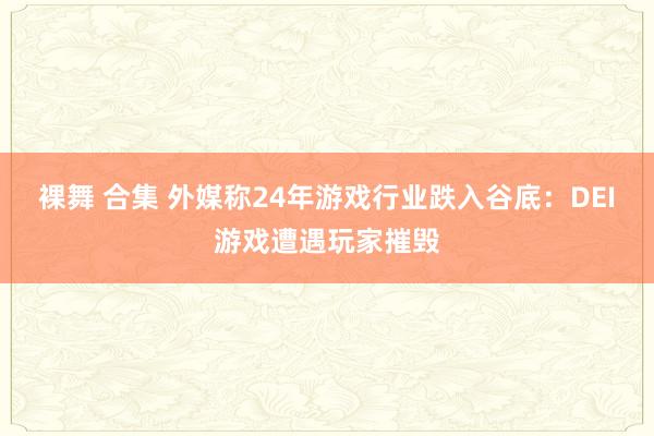 裸舞 合集 外媒称24年游戏行业跌入谷底：DEI游戏遭遇玩家摧毁