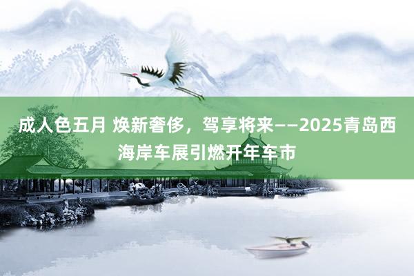 成人色五月 焕新奢侈，驾享将来——2025青岛西海岸车展引燃开年车市