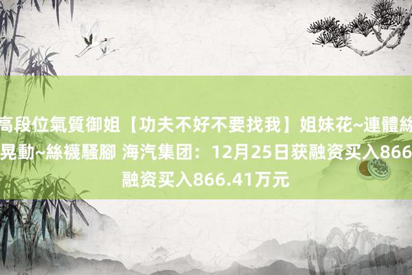 高段位氣質御姐【功夫不好不要找我】姐妹花~連體絲襪~大奶晃動~絲襪騷腳 海汽集团：12月25日获融资买入866.41万元