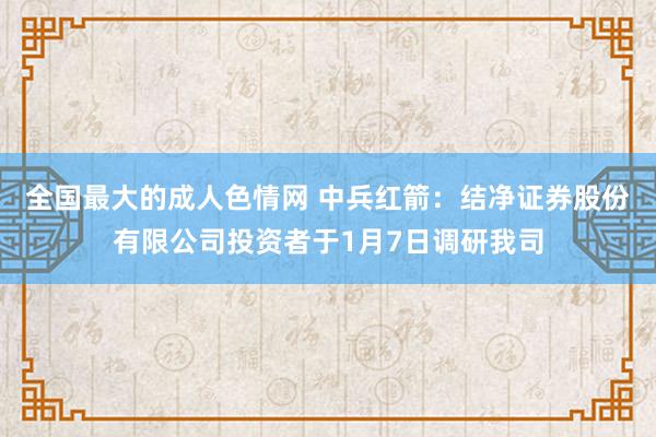 全国最大的成人色情网 中兵红箭：结净证券股份有限公司投资者于1月7日调研我司