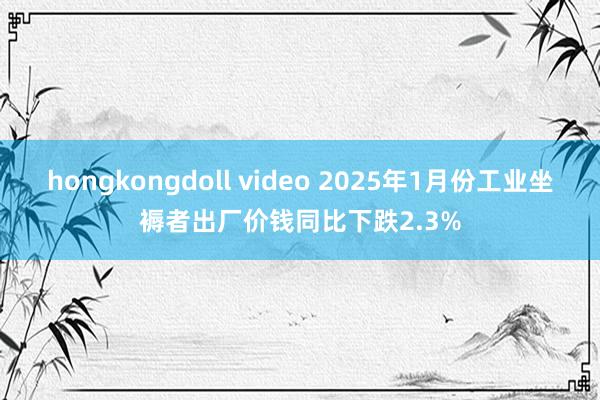 hongkongdoll video 2025年1月份工业坐褥者出厂价钱同比下跌2.3%