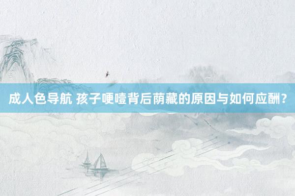 成人色导航 孩子哽噎背后荫藏的原因与如何应酬？
