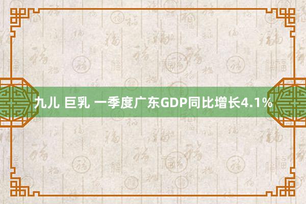 九儿 巨乳 一季度广东GDP同比增长4.1%