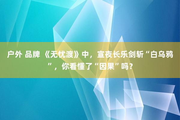 户外 品牌 《无忧渡》中，宣夜长乐剑斩“白乌鸦”，你看懂了“因果”吗？
