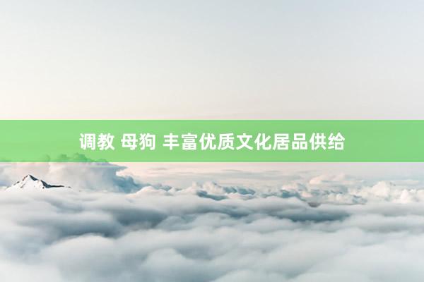 调教 母狗 丰富优质文化居品供给